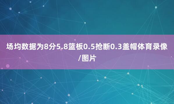 场均数据为8分5.8篮板0.5抢断0.3盖帽体育录像/图片