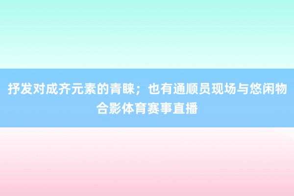 抒发对成齐元素的青睐；也有通顺员现场与悠闲物合影体育赛事直播