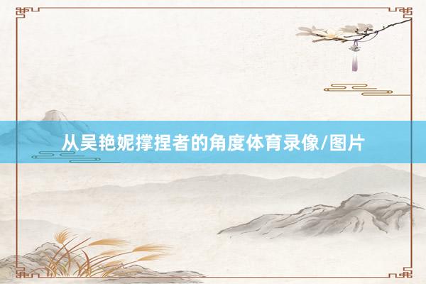 从吴艳妮撑捏者的角度体育录像/图片