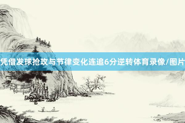 凭借发球抢攻与节律变化连追6分逆转体育录像/图片