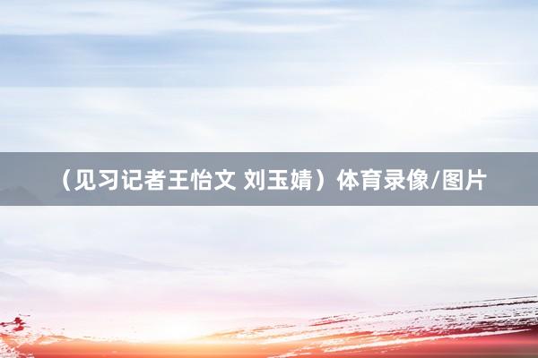 （见习记者王怡文 刘玉婧）体育录像/图片
