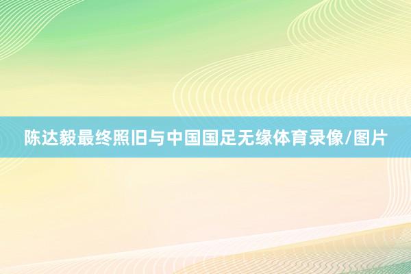 陈达毅最终照旧与中国国足无缘体育录像/图片