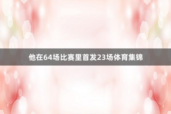 他在64场比赛里首发23场体育集锦