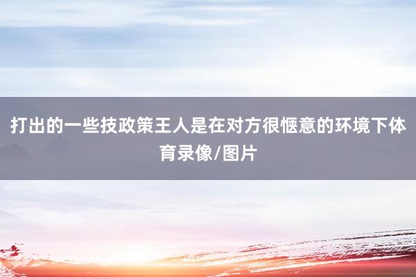 打出的一些技政策王人是在对方很惬意的环境下体育录像/图片