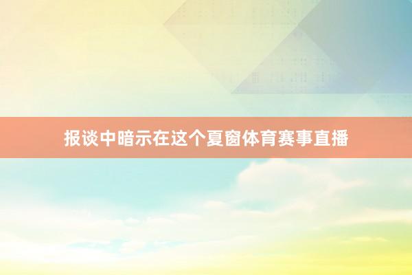 报谈中暗示在这个夏窗体育赛事直播