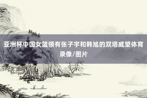 亚洲杯中国女篮领有张子宇和韩旭的双塔威望体育录像/图片