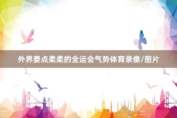 外界要点柔柔的全运会气势体育录像/图片