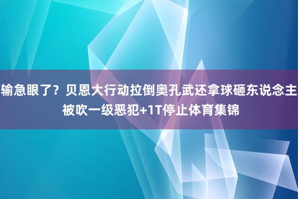 输急眼了？贝恩大行动拉倒奥孔武还拿球砸东说念主 被吹一级恶犯+1T停止体育集锦