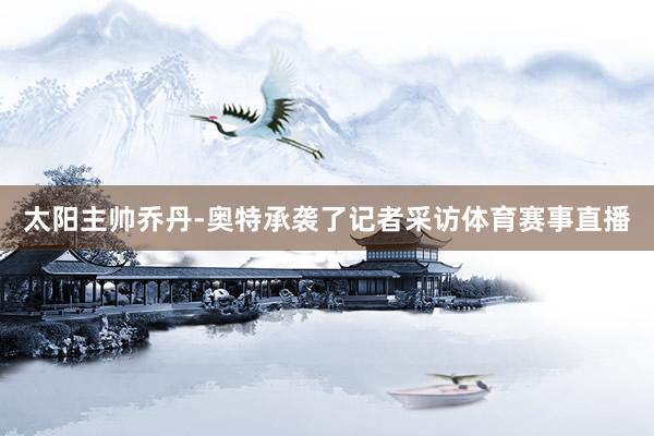 太阳主帅乔丹-奥特承袭了记者采访体育赛事直播