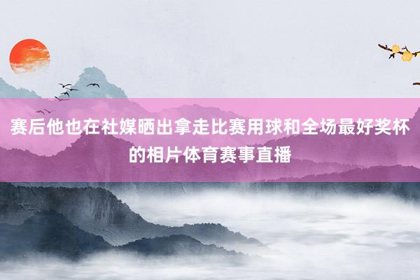 赛后他也在社媒晒出拿走比赛用球和全场最好奖杯的相片体育赛事直播