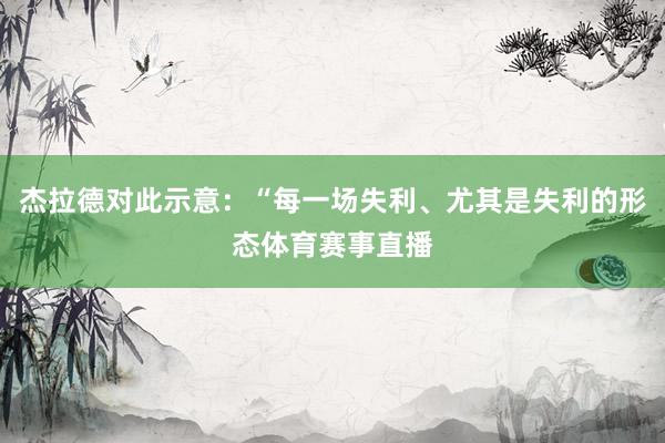 杰拉德对此示意:“每一场失利、尤其是失利的形态体育赛事直播