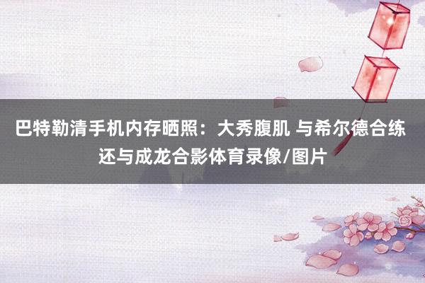 巴特勒清手机内存晒照：大秀腹肌 与希尔德合练 还与成龙合影体育录像/图片