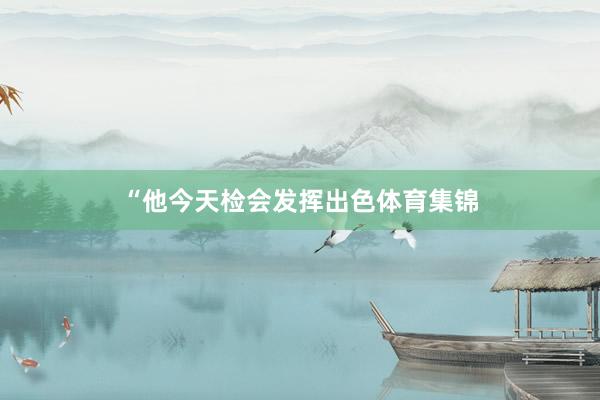 “他今天检会发挥出色体育集锦