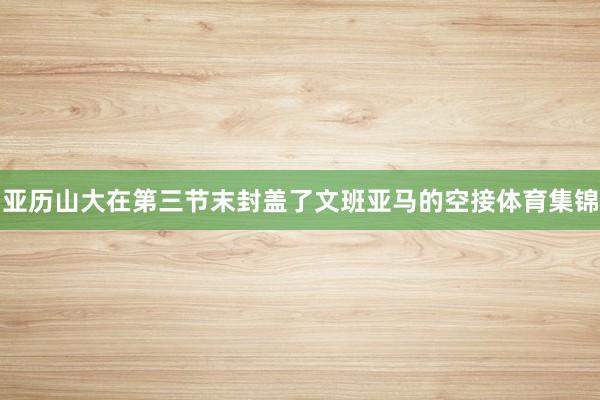 亚历山大在第三节末封盖了文班亚马的空接体育集锦