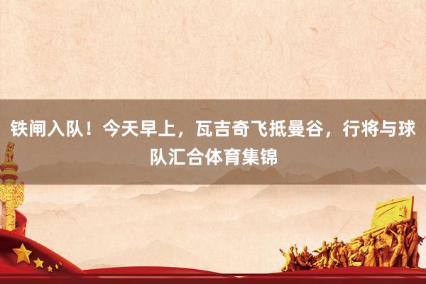 铁闸入队！今天早上，瓦吉奇飞抵曼谷，行将与球队汇合体育集锦
