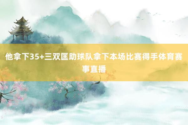 他拿下35+三双匡助球队拿下本场比赛得手体育赛事直播