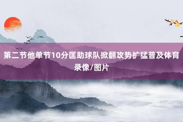 第二节他单节10分匡助球队掀翻攻势扩猛普及体育录像/图片