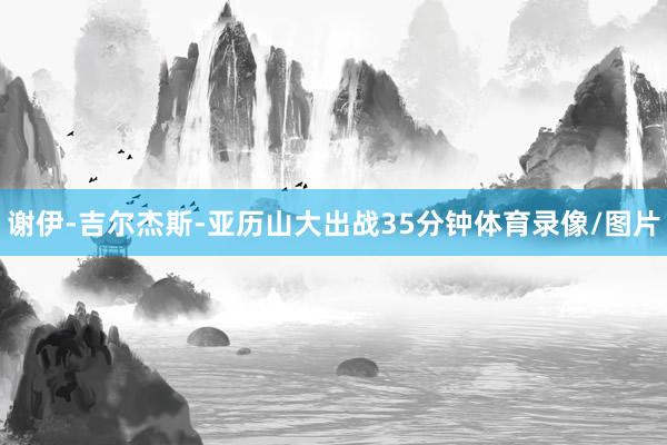 谢伊-吉尔杰斯-亚历山大出战35分钟体育录像/图片