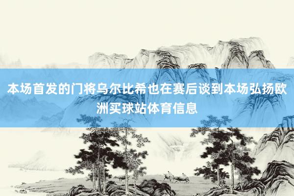 本场首发的门将乌尔比希也在赛后谈到本场弘扬欧洲买球站体育信息