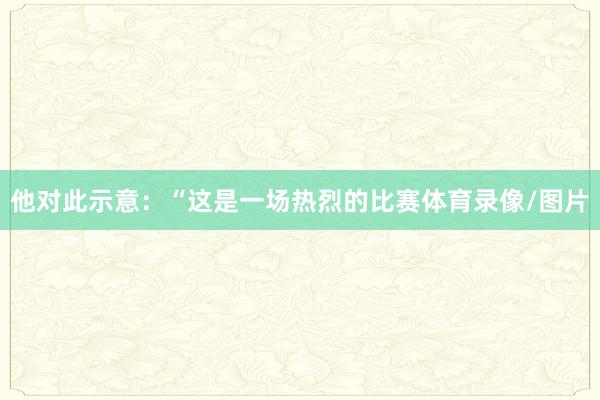 他对此示意：“这是一场热烈的比赛体育录像/图片