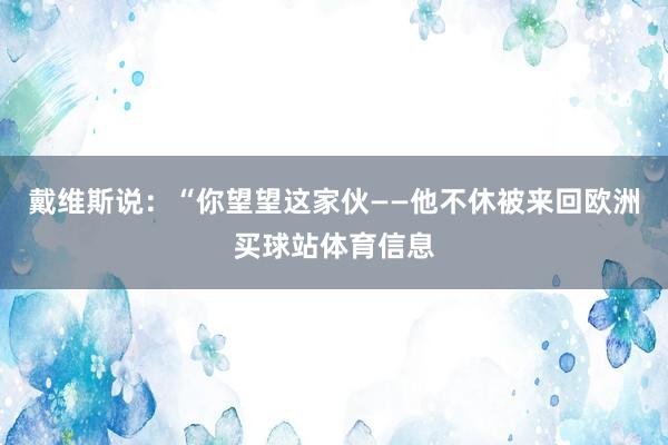 戴维斯说：“你望望这家伙——他不休被来回欧洲买球站体育信息