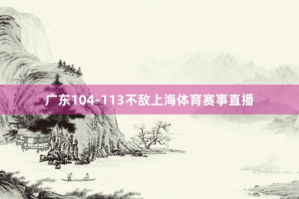 广东104-113不敌上海体育赛事直播