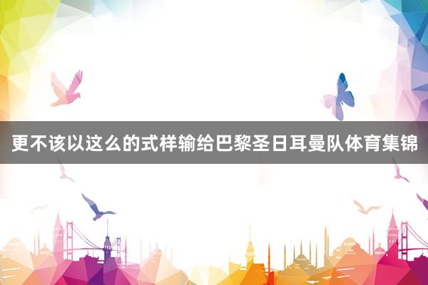 更不该以这么的式样输给巴黎圣日耳曼队体育集锦