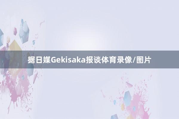据日媒Gekisaka报谈体育录像/图片
