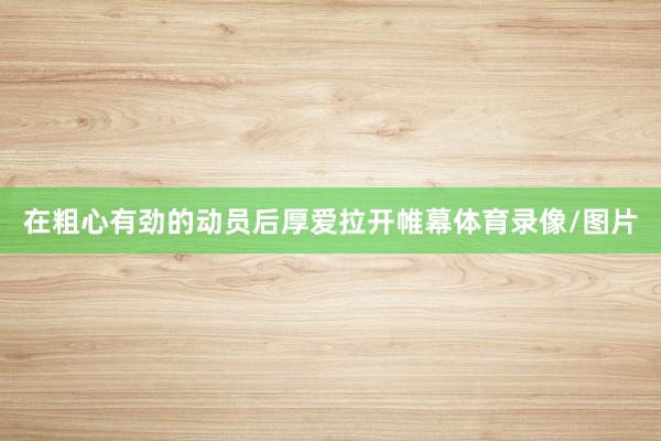 在粗心有劲的动员后厚爱拉开帷幕体育录像/图片
