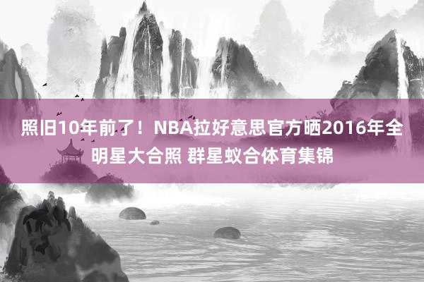 照旧10年前了！NBA拉好意思官方晒2016年全明星大合照 群星蚁合体育集锦