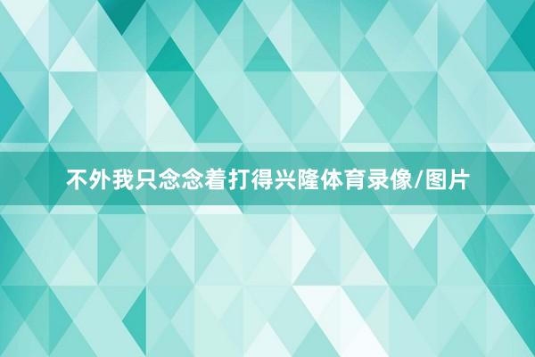 不外我只念念着打得兴隆体育录像/图片