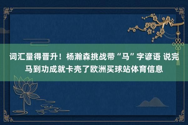 词汇量得晋升！杨瀚森挑战带“马”字谚语 说完马到功成就卡壳了欧洲买球站体育信息