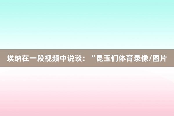 埃纳在一段视频中说谈：“昆玉们体育录像/图片