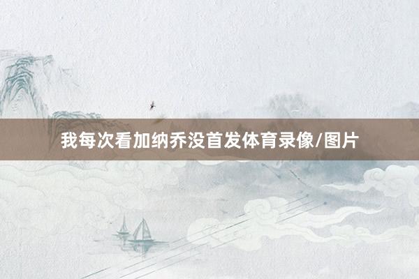我每次看加纳乔没首发体育录像/图片