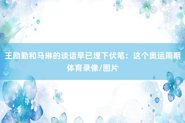 王励勤和马琳的谈话早已埋下伏笔:这个奥运周期体育录像/图片
