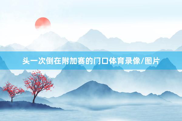 头一次倒在附加赛的门口体育录像/图片