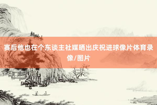 赛后他也在个东谈主社媒晒出庆祝进球像片体育录像/图片
