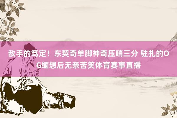 敌手的笃定！东契奇单脚神奇压哨三分 驻扎的OG缅想后无奈苦笑体育赛事直播