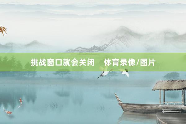 挑战窗口就会关闭    体育录像/图片