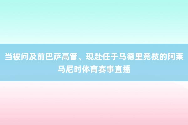 当被问及前巴萨高管、现赴任于马德里竞技的阿莱马尼时体育赛事直播