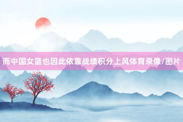 而中国女篮也因此依靠战绩积分上风体育录像/图片