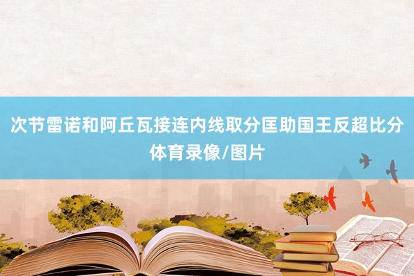 次节雷诺和阿丘瓦接连内线取分匡助国王反超比分体育录像/图片