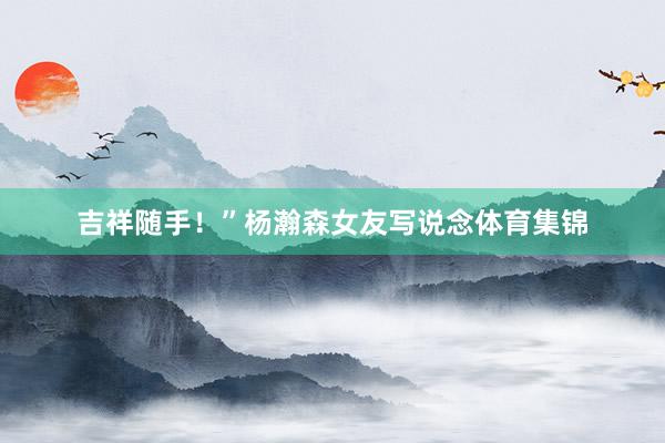 吉祥随手！”杨瀚森女友写说念体育集锦