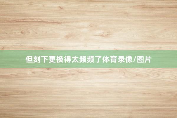 但刻下更换得太频频了体育录像/图片