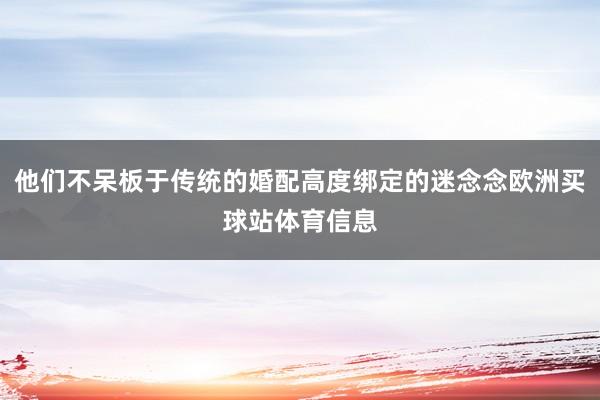 他们不呆板于传统的婚配高度绑定的迷念念欧洲买球站体育信息