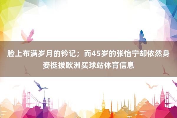 脸上布满岁月的钤记;而45岁的张怡宁却依然身姿挺拔欧洲买球站体育信息