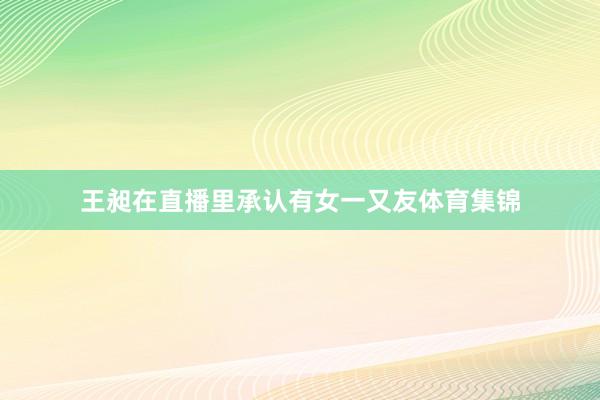 王昶在直播里承认有女一又友体育集锦