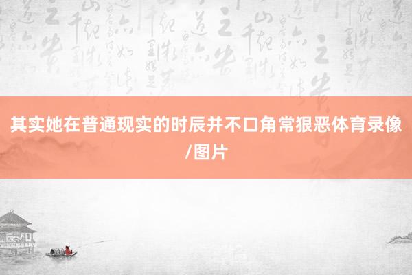 其实她在普通现实的时辰并不口角常狠恶体育录像/图片