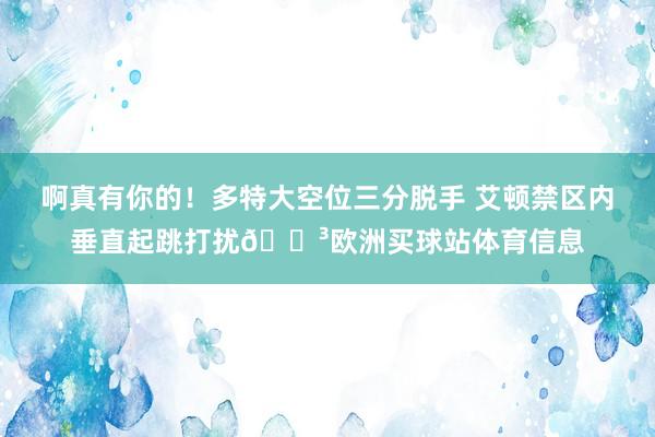 啊真有你的！多特大空位三分脱手 艾顿禁区内垂直起跳打扰😳欧洲买球站体育信息