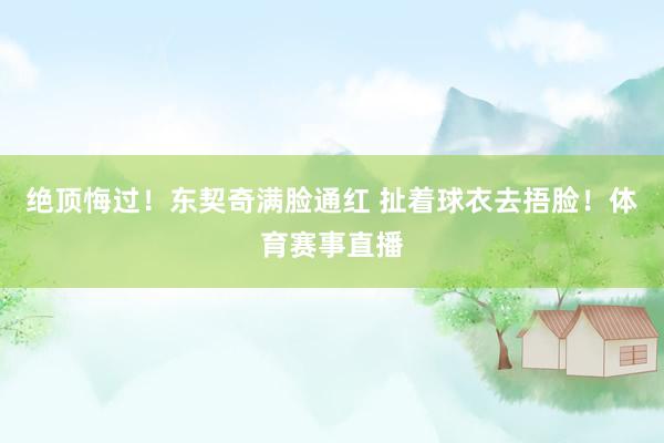绝顶悔过！东契奇满脸通红 扯着球衣去捂脸！体育赛事直播